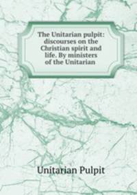 The Unitarian pulpit: discourses on the Christian spirit and life. By ministers of the Unitarian .