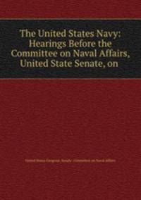 The United States Navy: Hearings Before the Committee on Naval Affairs, United State Senate, on .