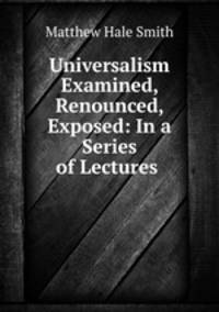 Universalism Examined, Renounced, Exposed: In a Series of Lectures .