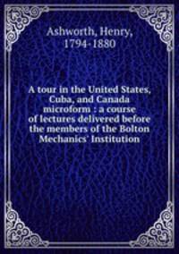 A tour in the United States, Cuba, and Canada microform : a course of lectures delivered before the members of the Bolton Mechanics` Institution
