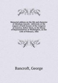 Memorial address on the life and character of Abraham Lincoln : delivered, at the request of both houses of the Congress of America, before them, in the House of Representatives at Washington, on the 12th of February, 1866