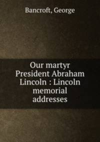 Our martyr President Abraham Lincoln : Lincoln memorial addresses