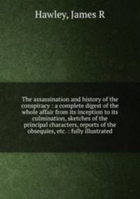 The assassination and history of the conspiracy : a complete digest of the whole affair from its inception to its culmination, sketches of the principal characters, reports of the obsequies, etc. : fully illustrated