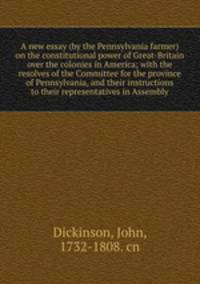 A new essay (by the Pennsylvania farmer) on the constitutional power of Great-Britain over the colonies in America; with the resolves of the Committee for the province of Pennsylvania, and their instructions to their representatives in Assembly