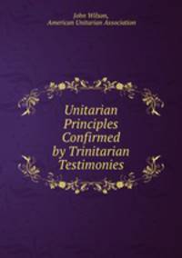 Unitarian Principles Confirmed by Trinitarian Testimonies