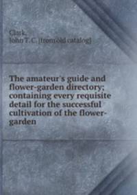 The amateur`s guide and flower-garden directory; containing every requisite detail for the successful cultivation of the flower-garden