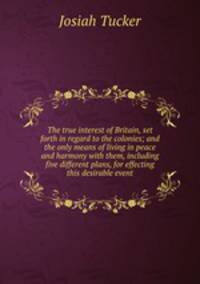 The true interest of Britain, set forth in regard to the colonies; and the only means of living in peace and harmony with them, including five different plans, for effecting this desirable event