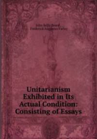 Unitarianism Exhibited in Its Actual Condition: Consisting of Essays