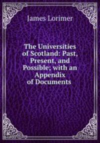 The Universities of Scotland: Past, Present, and Possible; with an Appendix of Documents .