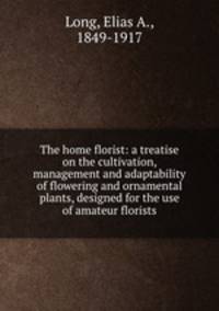The home florist: a treatise on the cultivation, management and adaptability of flowering and ornamental plants, designed for the use of amateur florists
