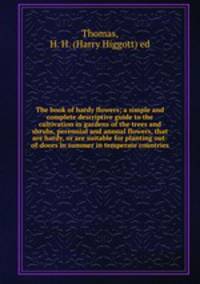 The book of hardy flowers; a simple and complete descriptive guide to the cultivation in gardens of the trees and shrubs, perennial and annual flowers, that are hardy, or are suitable for planting out-of-doors in summer in temperate countries