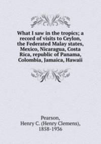 What I saw in the tropics; a record of visits to Ceylon, the Federated Malay states, Mexico, Nicaragua, Costa Rica, republic of Panama, Colombia, Jamaica, Hawaii