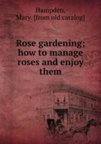 Rose gardening; how to manage roses and enjoy them