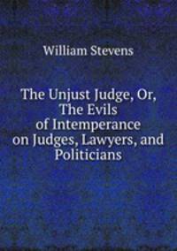 The Unjust Judge, Or, The Evils of Intemperance on Judges, Lawyers, and Politicians