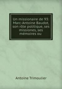 Un missionaire de 93: Marc-Antoine Baudot, son rle politique, ses missiones, ses mmoires ou .