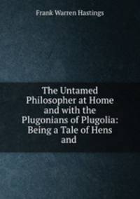 The Untamed Philosopher at Home and with the Plugonians of Plugolia: Being a Tale of Hens and .