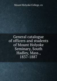 General catalogue of officers and students of Mount Holyoke Seminary, South Hadley, Mass., 1837-1887