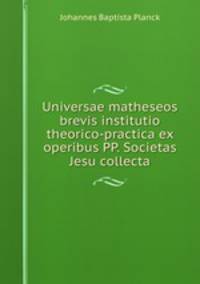 Universae matheseos brevis institutio theorico-practica ex operibus PP. Societas Jesu collecta.