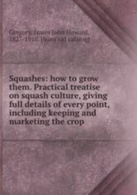 Squashes: how to grow them. Practical treatise on squash culture, giving full details of every point, including keeping and marketing the crop