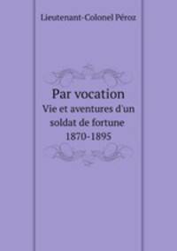 Par vocation. Vie et aventures d`un soldat de fortune, 1870-1895