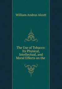 The Use of Tobacco: Its Physical, Intellectual, and Moral Effects on the .