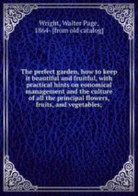 The perfect garden, how to keep it beautiful and fruitful, with practical hints on eonomical management and the culture of all the principal flowers, fruits, and vegetables;