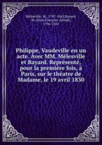 Philippe, Vaudeville en un acte. Avec MM. Mlesville et Bayard. Reprsent, pour la premire fois, Paris, sur le thatre de Madame, le 19 avril 1830