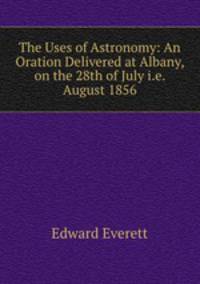 The Uses of Astronomy: An Oration Delivered at Albany, on the 28th of July i.e. August 1856