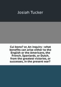 Cui bono? or, An inquiry : what benefits can arise either to the English or the Americans, the French, Spaniards, or Dutch, from the greatest victories, or successes, in the present war? .