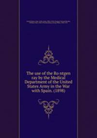 The use of the Rontgen ray by the Medical Department of the United States Army in the War with Spain. (1898)
