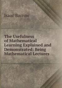 The Usefulness of Mathematical Learning Explained and Demonstrated: Being Mathematical Lectures .