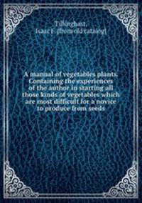 A manual of vegetables plants. Containing the experiences of the author in starting all those kinds of vegetables which are most difficult for a novice to produce from seeds