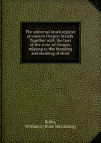 The universal stock register of eastern Oregon brands. Together with the laws of the state of Oregon, relating to the branding and marking of stock
