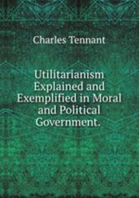 Utilitarianism Explained and Exemplified in Moral and Political Government. .