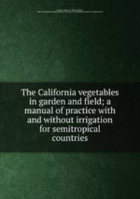 The California vegetables in garden and field; a manual of practice with and without irrigation for semitropical countries