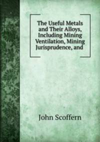 The Useful Metals and Their Alloys, Including Mining Ventilation, Mining Jurisprudence, and .
