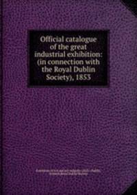 Official catalogue of the great industrial exhibition: (in connection with the Royal Dublin Society), 1853