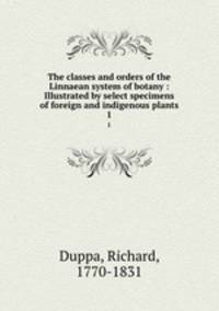 The classes and orders of the Linnaean system of botany : Illustrated by select specimens of foreign and indigenous plants. 1
