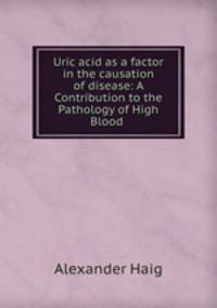 Uric acid as a factor in the causation of disease: A Contribution to the Pathology of High Blood .