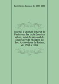 Journal d`un dur ligueur de Paris sous les trois derniers valois, suivi du dournal du Secrtaire de Philippe du Bec, Archevque de Reims, de 1588 1605