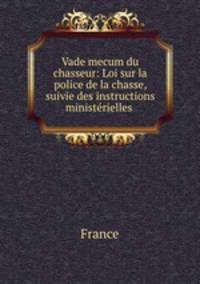 Vade mecum du chasseur: Loi sur la police de la chasse, suivie des instructions ministrielles .
