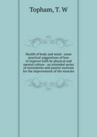 Health of body and mind : some practical suggestions of how to improve both by physical and mental culture : an extended series of movements and passive motions for the improvement of the muscles