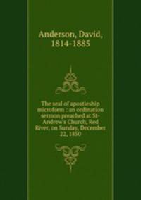 The seal of apostleship microform : an ordination sermon preached at St-Andrew`s Church, Red River, on Sunday, December 22, 1850