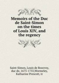 Memoirs of the Duc de Saint-Simon on the times of Louis XIV, and the regency
