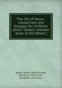 The life of Jesus : retold from the Gospels for children (from "Stokes` wonder book of the Bible")