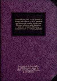 From life`s school to the "Father`s house" microform : a brief memoir and letters of Amelia, Annie, and Thomas Johnson, wife, daughter and son of James Johnson, commissioner of customs, Canada
