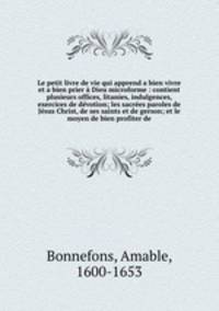 Le petit livre de vie qui apprend a bien vivre et a bien prier Dieu microforme : contient plusieurs offices, litanies, indulgences, exercices de dvotion; les sacres paroles de Jsus Christ, de ses saints et de gerson; et le moyen de bien profiter de