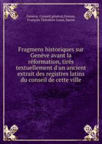 Fragmens historiques sur Genve avant la rformation, tirs textuellement d`un ancient extrait des registres latins du conseil de cette ville
