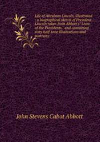 Life of Abraham Lincoln, illustrated : a biographical sketch of President Lincoln taken from Abbott`s "Lives of the Presidents," and containing sixty half-tone illustrations and portraits