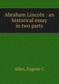 Abraham Lincoln : an historical essay in two parts